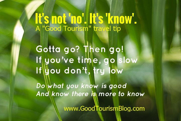 It's not no. It's know. (A "Good Tourism" travel tip.) Gotta go? Then go! If you’ve time, go slow. If you don’t, try low. Do what you know is good . And know there is more to know. 